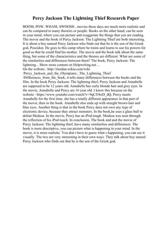 Percy Jackson The Lightning Thief Research Paper
BOOM, POW, WHAM, SWOOSH , movies these days are much more realistic and
can be compared to many theories or people. Books on the other hand, can be seen
in your mind, where you can picture and exaggerate the things that you are reading.
The movie and the book of Percy Jackson: The Lightning Thief are both interesting.
It is about a boy named Percy Jackson who finds out that he is the son of the Greek
god, Poseidon. He goes to this camp where he trains and learns to use his powers for
good so that he could find his mother. The movie and the book talk about the same
thing, but some of the characteristics and the themes are different. What are some of
the similarities and differences between them? The book, Percy Jackson: The
lightning... Show more content on Helpwriting.net ...
On the website : http://riordan.wikia.com/wiki
/Percy_Jackson_and_the_Olympians:_The_Lightning_Thief
/Differences_from_the_book, it tells many differences between the books and the
film. In the book Percy Jackson: The lightning thief, Percy Jackson and Annabelle
are supposed to be 12 years old. Annabelle has curly blonde hair and grey eyes. In
the movie, Annabelle and Percy are 16 year old. I know this because on the
website : https://www.youtube.com/watch?v=9qCJ1bzD_dQ, Percy meets
Annabelle for the first time, she has a totally different appearance in that part of
the movie, then in the book. Annabelle also ends up with straight brown hair and
blue eyes. Another thing is that in the book Percy does not own any type of
electronic device, because they attract monsters. In the book,he uses a glass ball to
defeat Medusa. In the movie, Percy has an iPod tough. Medusa was seen through
the reflection of his iPod touch. In conclusion, The book and and the movie of
Percy Jackson: The lightning thief, have many similarities and differences. The
book is more descriptive, you can picture what is happening in your mind. In the
movie, it is more realistic. You don t have to guess what s happening, you can see it
visually. The two are very interesting in their own ways. They talk about boy named
Percy Jackson who finds out that he is the son of the Greek god,
 