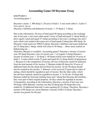 Accounting Game Of Deyonne Essay
SHEPPARD S
Accounting game 1:
Deyonne s assets: 1. 400 sheep 2. 20 acres of land 3. A one room cabin 4. A plow 5.
Two carts 6. An ox
Deyonne s liabilities and deduction of assets: 1. 35 sheep 2. 3 sheep
Due to the information, 20 acres of land equal 80 sheep according to the exchange
rate of last year, a one room cabin equal 3 acres of land and equal 12 sheep finally, a
plow equals 2 goat and equal 2/3 sheep according to last year s exchange rate and 2
carts which were traded with a poor acre of land equals 8 sheep plus 400 sheep. So
Deyonne s total assets are 500(2/3) sheep. Deyonne s liabilities and assets deduction
are 35 sheep plus 3 sheep, which will come to 38 sheep, ... Show more content on
Helpwriting.net ...
Therefore, Batonne is wealthier. Accounting game2: Deyonne s income of current
year: 80 sheep Deyonne s loss of current year: 1 ox (equals 5 sheep) Batonne s
income of current year: 1. 20 sheep 2. 40 sheep (which were traded for 10 acres of
land) 3. 5 coats (which worth 25 goats and equal 8(1/3) sheep finally) Explanations:
1. Because it is the comparison of income, the loss of Deyonne cannot be deducted
from the total amount of his income. 2. Batonne traded 40 sheep for 10 acres of
additional land, but the sheep derived from his income. So the 40 sheep should
also be counted as his income. 3. Batonne s wife received 25 goats due to order of
sailing, which should be regarded as part of income. But the other order, which
has not been realized, cannot be regarded as income. 4. As for the 18 sheep that
Batonne traded for food and clothing items and 7 sheep that Deyonne did similarly,
they were part of their original property. So they cannot be regarded as income.
Consequently, according to the information, Deyonne s income of last year was
80 sheep, while Batonne s income was that 20 sheep plus 40 sheep that were
traded for 10 additional land and 5 coats equaling 8(1/3) sheep. Therefore, Deyonne s
income of 80 sheep was versus Batonne s income of 68(1/3) sheep. Deyonne s
income was greater for the past
 