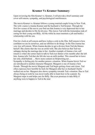 Kramer Vs Kramer Summary
Upon reviewing the film Kramer vs. Kramer, I will provide a brief summary and
cover self esteem, sympathy, and psychological interferences.
The movie Kramer vs. Kramer follows a young married couple living in New York.
The wife s name is Joanna Kramer and the husband is Ted Kramer. Through the
first few scenes of the movie you find out that Joanna is very depressed due to her
marriage and decides to file for divorce. This leaves Ted with the tremendous task of
caring for their young son Billy. All the while he must maintain a job and build a
relationship with his son.
First let s look at self esteem and how it plays a role in the film. Self esteem is how
confident we are In ourselves, and our abilities to do things. In the film Joanna has
very low self esteem. When Joanna decides to get a divorce from Ted she blames
herself. She claims that she was an awful wife. She also believes that Ted was
unhappy during the marriage due to her. Another example of Joanna s low self
esteem is when she comes back to talk to Ted over dinner a few months after she left
him. Joanna tells Ted that she felt she was an unfit mother. This caused her to leave
her only child behind. ... Show more content on Helpwriting.net ...
Sympathy is feeling pity for another person s situation. When Joanna leaves Ted we
are introduced to another character Margaret. Margaret is one of Joanna s best
friends. Through the movie Margaret and Ted begin getting closer and closer. Ted
often expresses how horrible he feels for Margaret after her ex husband Charlie
walked out on her. Margaret also shows sympathy towards Ted s situation. Due to Ted
always being at work he was never really able to learn how to be a parent. So,
Margaret steps in and helps care for Billy. She even promises to take Billy if
anything were to happen to Ted in the near
 