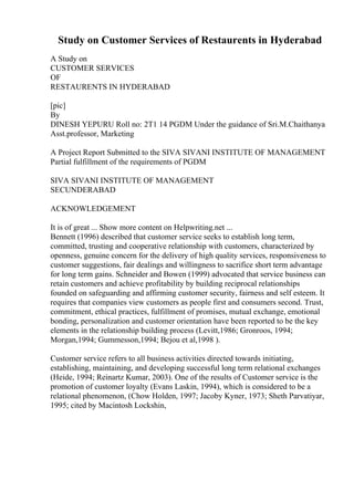 Study on Customer Services of Restaurents in Hyderabad
A Study on
CUSTOMER SERVICES
OF
RESTAURENTS IN HYDERABAD
[pic]
By
DINESH YEPURU Roll no: 2T1 14 PGDM Under the guidance of Sri.M.Chaithanya
Asst.professor, Marketing
A Project Report Submitted to the SIVA SIVANI INSTITUTE OF MANAGEMENT
Partial fulfillment of the requirements of PGDM
SIVA SIVANI INSTITUTE OF MANAGEMENT
SECUNDERABAD
ACKNOWLEDGEMENT
It is of great ... Show more content on Helpwriting.net ...
Bennett (1996) described that customer service seeks to establish long term,
committed, trusting and cooperative relationship with customers, characterized by
openness, genuine concern for the delivery of high quality services, responsiveness to
customer suggestions, fair dealings and willingness to sacrifice short term advantage
for long term gains. Schneider and Bowen (1999) advocated that service business can
retain customers and achieve profitability by building reciprocal relationships
founded on safeguarding and affirming customer security, fairness and self esteem. It
requires that companies view customers as people first and consumers second. Trust,
commitment, ethical practices, fulfillment of promises, mutual exchange, emotional
bonding, personalization and customer orientation have been reported to be the key
elements in the relationship building process (Levitt,1986; Gronroos, 1994;
Morgan,1994; Gummesson,1994; Bejou et al,1998 ).
Customer service refers to all business activities directed towards initiating,
establishing, maintaining, and developing successful long term relational exchanges
(Heide, 1994; Reinartz Kumar, 2003). One of the results of Customer service is the
promotion of customer loyalty (Evans Laskin, 1994), which is considered to be a
relational phenomenon, (Chow Holden, 1997; Jacoby Kyner, 1973; Sheth Parvatiyar,
1995; cited by Macintosh Lockshin,
 