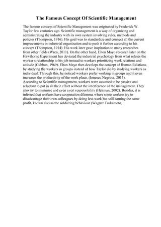 The Famous Concept Of Scientific Management
The famous concept of Scientific Management was originated by Frederick W.
Taylor few centuries ago. Scientific management is a way of organizing and
administrating the industry with its own system involving rules, methods and
policies (Thompson, 1916). His goal was to standardize and connect all the current
improvements in industrial organization and to push it further according to his
concept (Thompson, 1914). His work later gave inspiration to many researches
from other fields (Wren, 2011). On the other hand, Elton Mayo research later on the
Hawthorne Experiment has deviated the industrial psychology from what relates the
worker s relationship to his job instead to workers prioritizing work relations and
attitude (Cubbon, 1969). Elton Mayo then develops the concept of Human Relations
by studying the workers in groups instead of how Taylor did by studying workers as
individual. Through this, he noticed workers prefer working in groups and it even
increases the productivity of the work place. (Ionescu Negrusa, 2013).
According to Scientific management, workers were assumed to be passive and
reluctant to put in all their effort without the interference of the management. They
also try to minimise and even avert responsibility (Hekman, 2002). Besides, it is
inferred that workers have cooperation dilemma where some workers try to
disadvantage their own colleagues by doing less work but still earning the same
profit, known also as the soldiering behaviour (Wagner Tsukamoto,
 