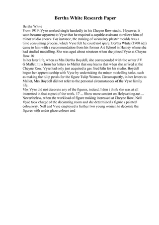 Bertha White Research Paper
Bertha White
From 1919, Vyse worked single handedly in his Cheyne Row studio. However, it
soon became apparent to Vyse that he required a capable assistant to relieve him of
minor studio chores. For instance, the making of secondary plaster moulds was a
time consuming process, which Vyse felt he could not spare. Bertha White (1900 nd.)
came to him with a recommendation from his former Art School in Hanley where she
had studied modelling. She was aged about nineteen when she joined Vyse at Cheyne
Row.16
In her later life, when as Mrs Bertha Boydell, she corresponded with the writer J V
G Mallet. It is from her letters to Mallet that one learns that when she arrived at the
Cheyne Row, Vyse had only just acquired a gas fired kiln for his studio. Boydell
began her apprenticeship with Vyse by undertaking the minor modelling tasks, such
as making the tulip petals for the figure Tulip Woman. Circumspectly, in her letters to
Mallet, Mrs Boydell did not refer to the personal circumstances of the Vyse family
life.
Mrs Vyse did not decorate any of the figures, indeed, I don t think she was at all
interested in that aspect of the work. 17 ... Show more content on Helpwriting.net ...
Nevertheless, when the workload of figure making increased at Cheyne Row, Nell
Vyse took charge of the decorating room and she determined a figure s painted
colourway. Nell and Vyse employed a further two young women to decorate the
figures with under glaze colours and
 