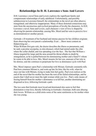 Relationships In D. H. Lawrence s Sons And Lovers
D.H. Lawrence s novel Sons and Lovers explores the significant family and
companionate relationships of early adulthood. Unfortunately, and possibly
unbeknownst to Lawrence himself, the relationships in the novel are often abusive,
triangulated, and otherwise inappropriate. Many of these distorted connections may
stem from the unconscious and cyclical perceptions of loveby the characters. In D.H.
Lawrence s novel, Sons and Lovers, each character s view of love is shaped by
observing his parents relationship, causing Mrs. Morel and her sons to perceive love
as dominationover another person.
Gertrude s ill treatment of her husband and intense passion for her children originate
from observing her own parent s relationship. Even ... Show more content on
Helpwriting.net ...
When William first gets sick, the doctor describes the illness as pneumonia, and,
he said, a peculiar erysipelas, [a skin disease], which had started under the chin
where the collar chafed, and was spreading over the face . The fact that William s
illness targeted his lungs and the area around his throat alludes to death by
strangulation, as he is pulled between his domineering mother and a fiancГ© whom
he wants to be able to love. Mrs. Morel mourns for her son, unaware of her role in
his demise, and she continues to perpetuate her love as dominance cycle with Paul.
Mrs. Morel imposes upon Paul s relationship with Miriam. Gertrude constantly tells
Paul how common Miriam is, and waits up late for him, like his wife, when he
stays out late with Miriam, trying to make him feel guilty. Paul even realizes at the
end of the novel that his mother has been the root of his failed relationships, and he
asserts that I shall never meet the right woman while you live . Paul s only means of
freeing himself from his mother s dominance is to kill her, another dominating act
disguised as love, following Gertrude s path.
The two sons that Gertrude most loved and dominated also seem to feel that
domination is true love, thereby following in Gertrude s footsteps, both sons abusing
their lovers. William as a child emits some of the same sentiments as his mother when
she was young.
 