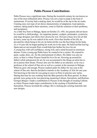 Pablo Picasso Contributions
Pablo Picasso was a significant man. During the twentieth century he was known as
one of the most influential artist. Picasso was not a man to jump in the boat of
mainstream. If society had a ranking chart, he would be at the top in the art realm.
Creating ones own type of art shows characteristics of adaptation, loud opinions,
realness, taking head to their emotions, come to find the solutions to their problems,
and acceptance.
As a little boy born in Malaga, Spain on October 25, 1881, his parents did not know
he would be a child prodigy. An expatriate painter, sculptor, printmaker, ceramicist,
and stage designer; just shows how diverse he was. Not just a basic love for art did
he have, some say he was radical in his work. Over thee fourths of his life, he
devoted his whole being to his art, he believed this was the best thing for his body.
As a 14 year old, he began putting his work out in the open. He believed that leaving
Spain and set out towards Paris would help him further his love for art.
A young boy with self confidence, strong will, and a mind focused on enormous
dreams. From a young age Pablo knew he wanted to be a creator. He wanted to
paint, sculpt, draw, etc. for the entertainment of others. His father was also an
artist, so here is where Picasso found his love for art. Growing up around his
fathers relish and passion for art; he was accustomed to the things an artist has to
do to pursue their dream. Picasso also saw his father as an educator, as he was a
professor at the school of fine arts as well as a curator at the museum in Malaga.
When he grew old enough, Picasso studied under his father for one year at the
school of fine arts: then he decided to transfer to the Academy of Arts for one year.
Not knowing at the time he was going to move to Paris to practice new styles.
During that time he was working from the Blue period to the Rose period. As these
periods were going on he was practicing mastering Cubism, Surrealism, and Realism.
Georges Braque s made a contribution to Picasso in the thought of creating Cubism:
as where Picasso made major contributions in the creating of Symbolism and
Surrealism. Picasso invented the collage; this is sticking pre existing materials into
new designs.
 