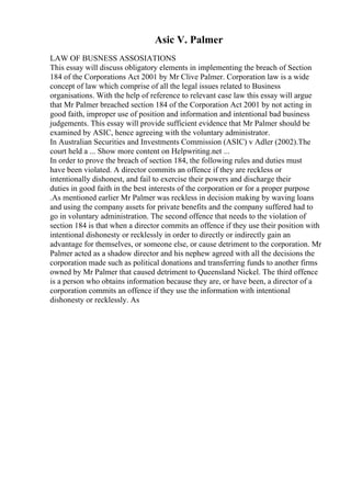 Asic V. Palmer
LAW OF BUSNESS ASSOSIATIONS
This essay will discuss obligatory elements in implementing the breach of Section
184 of the Corporations Act 2001 by Mr Clive Palmer. Corporation law is a wide
concept of law which comprise of all the legal issues related to Business
organisations. With the help of reference to relevant case law this essay will argue
that Mr Palmer breached section 184 of the Corporation Act 2001 by not acting in
good faith, improper use of position and information and intentional bad business
judgements. This essay will provide sufficient evidence that Mr Palmer should be
examined by ASIC, hence agreeing with the voluntary administrator.
In Australian Securities and Investments Commission (ASIC) v Adler (2002).The
court held a ... Show more content on Helpwriting.net ...
In order to prove the breach of section 184, the following rules and duties must
have been violated. A director commits an offence if they are reckless or
intentionally dishonest, and fail to exercise their powers and discharge their
duties in good faith in the best interests of the corporation or for a proper purpose
.As mentioned earlier Mr Palmer was reckless in decision making by waving loans
and using the company assets for private benefits and the company suffered had to
go in voluntary administration. The second offence that needs to the violation of
section 184 is that when a director commits an offence if they use their position with
intentional dishonesty or recklessly in order to directly or indirectly gain an
advantage for themselves, or someone else, or cause detriment to the corporation. Mr
Palmer acted as a shadow director and his nephew agreed with all the decisions the
corporation made such as political donations and transferring funds to another firms
owned by Mr Palmer that caused detriment to Queensland Nickel. The third offence
is a person who obtains information because they are, or have been, a director of a
corporation commits an offence if they use the information with intentional
dishonesty or recklessly. As
 