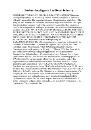 Business Intelligence And Retail Industry
BUSINESS INTELLIGENCE IN RETAIL INDUSTRY ABSTRACT Business
Intelligence (BI) tools are extensively adopted by many companies to operate as
efficiently as possible. The report investigates a BI adoption in a retail chain. . The
analyzed data and reported actionable information help the stakeholders take right
decisions in their business. Finally, the presented research identifies innumerous
benefits including decision making to be the most vital by the retail chain managers.
Contents DESCRIPTION OF ANALYTICS IN THE RETAIL DOMAIN2 SYSTEM
REQUIREMENTS FOR SAP BO2 DATA USED IN KNOWLEDGE DISCOVERY2
DATA SOURCES USED2 IMPLEMENTATION AND METHODOLOGY USED2
CONCLUSION THE REPORTED EFFECTIVENESS OF THE SYSTEM2
REFERENCES2... Show more content on Helpwriting.net ...
DATA SOURCES USED The following data sources were used by the retailer for
their Data Warehouse (DW). 1)Internal ERP system. 2)POS (detail data from
individual stores) 3)Shop guard system 4)Planning data gathered during
discussions about implementing the BI project. 5)Manual CSV files. Some of the
data were acquired through third party applications used in the company.
Integration has following layers Web Application Layer Database Server Layer
Data Services Service Layer Ad hoc ETL processes were created to populate the
DW. Reporting The various reports which were the most critical part of this
implementation included reports for the various functional areas like: 1)Sales.
2)Shopping cart. 3)Customer Turnover. SAP BO objects OLAP cubes Each
functional area was represented by an OLAP cube and defined reports. OLAP cubes
are basic data sources for defined reports. The structure of every OLAP cube in SAP
BO tools is defined by universe. The BO universe is a business representation of a
companyВґs data that helps end users access data autonomously using common
business terms; it also isolates business users from the technical details of the
databases where source data are stored. Reports were made in relation to OLAP
cubes. Granularity and periodicity were defined for each report by managers of the
project team. The creation of a data
 