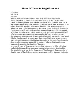 Theme Of Names In Song Of Solomon
Jack Noble
Mr. Fusco
10/13/17
Song of Solomon Names Names are apart of all cultures and have major
significance to the recipients of the name and further to the society as a whole.
People are identified by the name provided to them at birth. This such name can be
derived from a variety of different origins, depending heavily upon what ethnicity, or
culture the child is born into. A parent provides their child with a name that they
believe has some kind of significance, or a deeper symbolic meaning to their family.
Throughout one s life, they might acquire a number of nicknames. Nicknames can
reflect how others perceive a certain person, or even how that person views himself,
inferring either a positive or negative connotation. In Songs of Solomon, many
characters have names that provide a deeper insight on their true identity in the novel.
Whether the character is trying to escape the reality of their name or not, the name
itself still establishes truth behind theirs actions and who they came from. Names in
Song of Solomon ultimately establish a character s behavioral traits and cultural
background, advancing the direction of the novel.
In the novel, many of the characters are provided with names of either biblical or
mythological descent. These such names provide insight as to the identity of the
character in the novel and further the purpose of the character in the progression of
the plot. Many of the children s names were chosen at birth by sticking a pin into the
 
