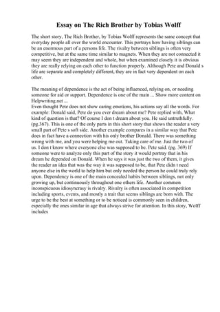 Essay on The Rich Brother by Tobias Wolff
The short story, The Rich Brother, by Tobias Wolff represents the same concept that
everyday people all over the world encounter. This portrays how having siblings can
be an enormous part of a persons life. The rivalry between siblings is often very
competitive, but at the same time similar to magnets. When they are not connected it
may seem they are independent and whole, but when examined closely it is obvious
they are really relying on each other to function properly. Although Pete and Donald s
life are separate and completely different, they are in fact very dependent on each
other.
The meaning of dependence is the act of being influenced, relying on, or needing
someone for aid or support. Dependence is one of the main ... Show more content on
Helpwriting.net ...
Even thought Pete does not show caring emotions, his actions say all the words. For
example: Donald said, Pete do you ever dream about me? Pete replied with, What
kind of question is that? Of course I don t dream about you. He said untruthfully.
(pg.367). This is one of the only parts in this short story that shows the reader a very
small part of Pete s soft side. Another example compares in a similar way that Pete
does in fact have a connection with his only brother Donald. There was something
wrong with me, and you were helping me out. Taking care of me. Just the two of
us. I don t know where everyone else was supposed to be. Pete said. (pg. 369) If
someone were to analyze only this part of the story it would portray that in his
dream he depended on Donald. When he says it was just the two of them, it gives
the reader an idea that was the way it was supposed to be, that Pete didn t need
anyone else in the world to help him but only needed the person he could truly rely
upon. Dependency is one of the main concealed habits between siblings, not only
growing up, but continuously throughout one others life. Another common
inconspicuous idiosyncrasy is rivalry. Rivalry is often associated in competition
including sports, events, and mostly a trait that seems siblings are born with. The
urge to be the best at something or to be noticed is commonly seen in children,
especially the ones similar in age that always strive for attention. In this story, Wolff
includes
 