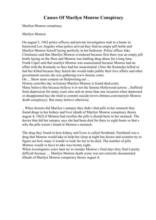 Causes Of Marilyn Monroe Conspiracy
Marilyn Monroe conspiracy
Marilyn Monroe
On august 5, 1962 police officers and private investigators rush to a home in
bentwood Los Angeles when police arrived they find an empty pill bottle and
Marilyn Monroe herself laying perfectly in her bedroom. Police officer Jake
Clemmons said that Marilyn Monroe overdosed because first there was an empty pill
bottle laying on the floor and Monroe was battling drug abuse for a long time.
Frank Capel said that marilyn Monroe was assassinated because Monroe had an
affair with the Kennedy so they had her assassinated. (Also the Kennedys killed or
had her killed because they feared she would make public their love affairs and other
government secrets she was gathering www.history.com).
On ... Show more content on Helpwriting.net ...
History.com/this day in history/Marilyn Monroe is found died.com).
Many believe this because believe it or not the famous Hollywood actress ...Suffered
from depression for many years also and on more than one occasion when depressed
or disappointed has she tried to commit suicide (www.ibtimes.com/mariyln Monroe
death conspiracy). But many believe otherwise.
.. When doctors did Marilyn s autopsy they didn t find pills in her stomach they
found drugs in her kidney and liver (death of Marilyn Monroe conspiracy theory
august 4, 1962).if Monroe had swollen the pills it should been in her stomach. The
doctor that did her autopsy says she had been died for three to eight hours so that s
why the pills weren t found in Monroe s stomach.
The drug they found in here kidney and livers is called Nembutal, Nembutal was a
drug that Monroe would take to help her sleep at night but doctor and scientist try to
figure out how many it would ve took for her to be died. The number of pills
Monroe would ve have to take was twenty eight.
When investigators years later try to remake Monroe s final days they find it pretty
difficult because .... Marilyn Monroe death scene was not correctly documented
(Death of Marilyn Monroe conspiracy theory august 4,
 