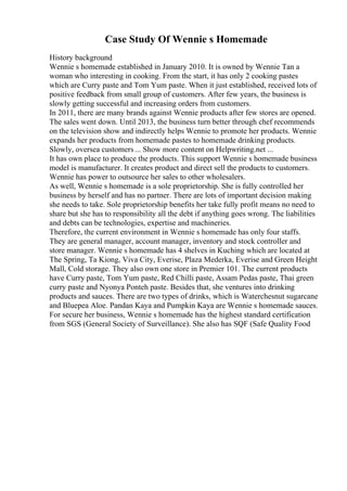 Case Study Of Wennie s Homemade
History background
Wennie s homemade established in January 2010. It is owned by Wennie Tan a
woman who interesting in cooking. From the start, it has only 2 cooking pastes
which are Curry paste and Tom Yum paste. When it just established, received lots of
positive feedback from small group of customers. After few years, the business is
slowly getting successful and increasing orders from customers.
In 2011, there are many brands against Wennie products after few stores are opened.
The sales went down. Until 2013, the business turn better through chef recommends
on the television show and indirectly helps Wennie to promote her products. Wennie
expands her products from homemade pastes to homemade drinking products.
Slowly, oversea customers ... Show more content on Helpwriting.net ...
It has own place to produce the products. This support Wennie s homemade business
model is manufacturer. It creates product and direct sell the products to customers.
Wennie has power to outsource her sales to other wholesalers.
As well, Wennie s homemade is a sole proprietorship. She is fully controlled her
business by herself and has no partner. There are lots of important decision making
she needs to take. Sole proprietorship benefits her take fully profit means no need to
share but she has to responsibility all the debt if anything goes wrong. The liabilities
and debts can be technologies, expertise and machineries.
Therefore, the current environment in Wennie s homemade has only four staffs.
They are general manager, account manager, inventory and stock controller and
store manager. Wennie s homemade has 4 shelves in Kuching which are located at
The Spring, Ta Kiong, Viva City, Everise, Plaza Mederka, Everise and Green Height
Mall, Cold storage. They also own one store in Premier 101. The current products
have Curry paste, Tom Yum paste, Red Chilli paste, Assam Pedas paste, Thai green
curry paste and Nyonya Ponteh paste. Besides that, she ventures into drinking
products and sauces. There are two types of drinks, which is Waterchesnut sugarcane
and Bluepea Aloe. Pandan Kaya and Pumpkin Kaya are Wennie s homemade sauces.
For secure her business, Wennie s homemade has the highest standard certification
from SGS (General Society of Surveillance). She also has SQF (Safe Quality Food
 