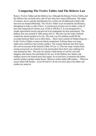 Comparing The Twelve Tables And The Hebrew Law
Rome s Twelve Tables and the Hebrew law Although the Roman Twelve Tables and
the Hebrew law are both early code of laws they have many differences. The rights
of woman, slaves, and the punishments for a crime are all addressed in both code
laws but are treated differently. The Twelve Tables were invented by the Romans,
attempting to make a code of laws. A commission of men were to make a code of
laws that respected all citizens way of life in 450 B.C.E. It was designed for a
simple agricultural society and proved to be inadequate for later generations. The
Hebrew law was created in 18th century B.C.E. The laws are the codes Yahweh
wanted his chosen people to live by. The only way his children could fill the
covenant between them was to obey them.... Show more content on Helpwriting.net ...
In the Twelve Tablets women are barely mentioned. In Rome there was many
rights men could have but women couldn t. The women shall not tear their faces
nor wail on account of the funeral (Table 10 Law 2.) This law stops woman from
crying excessively at a funeral or even tearing their faces but it says nothing of a
man tearing his face . The man of a family could choose to sell his wife and
daughter and choose life and death for his son. In the Hebrew law fathers and
mothers seem to be treated more like equals. In several laws it mentions the father
and the mother together unlike Rome. Whoever strikes father OR mother ... Whoever
curses father OR mother... (Law 60 and 61.) In the two laws above the father and
mother are stated as
 