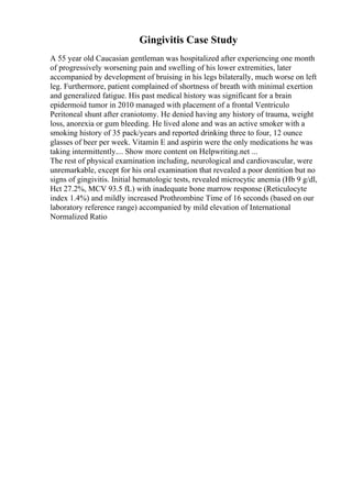 Gingivitis Case Study
A 55 year old Caucasian gentleman was hospitalized after experiencing one month
of progressively worsening pain and swelling of his lower extremities, later
accompanied by development of bruising in his legs bilaterally, much worse on left
leg. Furthermore, patient complained of shortness of breath with minimal exertion
and generalized fatigue. His past medical history was significant for a brain
epidermoid tumor in 2010 managed with placement of a frontal Ventriculo
Peritoneal shunt after craniotomy. He denied having any history of trauma, weight
loss, anorexia or gum bleeding. He lived alone and was an active smoker with a
smoking history of 35 pack/years and reported drinking three to four, 12 ounce
glasses of beer per week. Vitamin E and aspirin were the only medications he was
taking intermittently.... Show more content on Helpwriting.net ...
The rest of physical examination including, neurological and cardiovascular, were
unremarkable, except for his oral examination that revealed a poor dentition but no
signs of gingivitis. Initial hematologic tests, revealed microcytic anemia (Hb 9 g/dl,
Hct 27.2%, MCV 93.5 fL) with inadequate bone marrow response (Reticulocyte
index 1.4%) and mildly increased Prothrombine Time of 16 seconds (based on our
laboratory reference range) accompanied by mild elevation of International
Normalized Ratio
 