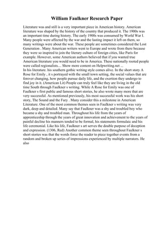 William Faulkner Research Paper
Literature was and still is a very important piece in American history. American
literature was shaped by the history of the country that produced it. The 1900s was
an important time during history. The early 1900s was consumed by World War I.
Many people were affected by the war and the lasting impact it left on them, so
many writings were about the war. These people are sometimes considered the Lost
Generation . Many American writers went to Europe and wrote from there because
they were so inspired to join the literary culture of foreign cities, like Paris for
example. However, some American authors believed that if you wanted true
American literature you would need to be in America. These nationally rooted people
were called regionalists.... Show more content on Helpwriting.net ...
In his literature. his southern gothic writing style comes alive. In the short story A
Rose for Emily , it s portrayed with the small town setting, the social values that are
forever changing, how people pursue daily life, and the exertion they undergo to
find joy in it. (American Lit) People can truly feel like they are living in the old
time South through Faulkner s writing. While A Rose for Emily was one of
Faulkner s first public and famous short stories, he also wrote many more that are
very successful. As mentioned previously, his most successful work was his short
story, The Sound and the Fury . Many consider this a milestone in American
Literature. One of the most common themes seen in Faulkner s writing was very
dark, deep and detailed. Many say that Faulkner was a shy and troubled boy who
became a shy and troubled man. Throughout his life from the years of
apprenticeship through the years of great innovation and achievement to the years of
painful decline his manners tended to be formal, his statements formulaic and his
life ceremonial. Like his life, Faulkner s art serves the double purpose of deception
and expression. (1306, Red) Another common theme seen throughout Faulkner s
short stories was that the words force the reader to piece together events from a
random and broken up series of impressions experienced by multiple narrators. He
also
 