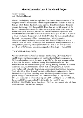 Macroeconomics Unit 4 Individual Project
Macroeconomics
Unit 4 Individual Project
Abstract The following paper is a depiction of the current economic concern of the
real gross domestic product of the Federal Republic of Brazil. Included as well are
data sets which display the statistics and recorded data of the real gross domestic
products for the years 2000 through 2010. These data sets provide an analysis for
the afore mentioned time frame in order to accurately determine trends over a set
period of ten years. Moreover, the data and statistical evidence represented will
provide additional support for individual assertions based upon the trends in relation
to Brazil s real gross domestic product. The GDP within this nation directly affects
the country s economy as ... Show more content on Helpwriting.net ...
Although the trough beginning at the end of 2008 through 2009 proved to be a
financial crisis; the nation s economy s solid performance during this time lead to a
strong and early recovery, which contributed to the peak of the 2010 economic
growth rate of 7.5% in real gross domestic product (U.S. Dept. of State, 2011).
(The World Bank Group, 2012).
As demonstrated above, Brazil has created a trend in rising GDP since 2003 by
steadily improving their macroeconomic stability (Central Intelligence Agency,
2012). Analysis of the rises or decreases in real GDP are the most accurate method
to determine the state of a nation s economy. The rises in Brazil s real GDP
demonstrate that this country currently has a healthy, thriving economy. In addition,
an accurate analysis of the nation s current, past, and projected GDP provides
policy makers with a basis for determining economic and fiscal policies. Currently,
Brazil s President Dilma Rousseff has indicated her intention of continuing the
former economic policies, including sound fiscal management due to the economic
growth during the former President Lula s administration (U.S. Dept. of State,
2011). As an example of Brazil s thriving real GDP; according to The World Bank,
the nominal GDP (represented in U.S. dollars) for the year 2010 was
$2,087,889,553,822 (The World Bank Group, 2012). As an economic principle, both
real and nominal GDP increase during an
 