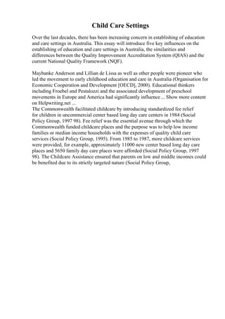 Child Care Settings
Over the last decades, there has been increasing concern in establishing of education
and care settings in Australia. This essay will introduce five key influences on the
establishing of education and care settings in Australia, the similarities and
differences between the Quality Improvement Accreditation System (QIAS) and the
current National Quality Framework (NQF).
Maybanke Anderson and Lillian de Lissa as well as other people were pioneer who
led the movement to early childhood education and care in Australia (Organisation for
Economic Cooperation and Development [OECD], 2000). Educational thinkers
including Froebel and Pestalozzi and the associated development of preschool
movements in Europe and America had significantly influence ... Show more content
on Helpwriting.net ...
The Commonwealth facilitated childcare by introducing standardized fee relief
for children in uncommercial center based long day care centers in 1984 (Social
Policy Group, 1997 98). Fee relief was the essential avenue through which the
Commonwealth funded childcare places and the purpose was to help low income
families or median income households with the expenses of quality child care
services (Social Policy Group, 1995). From 1985 to 1987, more childcare services
were provided, for example, approximately 11000 new center based long day care
places and 5650 family day care places were afforded (Social Policy Group, 1997
98). The Childcare Assistance ensured that parents on low and middle incomes could
be benefited due to its strictly targeted nature (Social Policy Group,
 