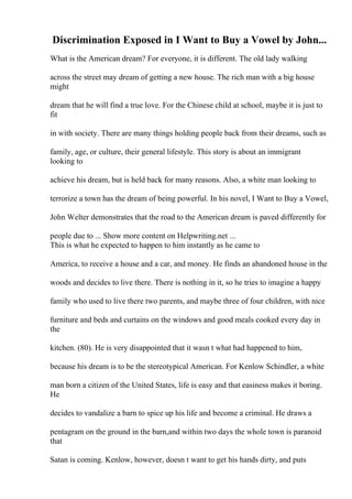 Discrimination Exposed in I Want to Buy a Vowel by John...
What is the American dream? For everyone, it is different. The old lady walking
across the street may dream of getting a new house. The rich man with a big house
might
dream that he will find a true love. For the Chinese child at school, maybe it is just to
fit
in with society. There are many things holding people back from their dreams, such as
family, age, or culture, their general lifestyle. This story is about an immigrant
looking to
achieve his dream, but is held back for many reasons. Also, a white man looking to
terrorize a town has the dream of being powerful. In his novel, I Want to Buy a Vowel,
John Welter demonstrates that the road to the American dream is paved differently for
people due to ... Show more content on Helpwriting.net ...
This is what he expected to happen to him instantly as he came to
America, to receive a house and a car, and money. He finds an abandoned house in the
woods and decides to live there. There is nothing in it, so he tries to imagine a happy
family who used to live there two parents, and maybe three of four children, with nice
furniture and beds and curtains on the windows and good meals cooked every day in
the
kitchen. (80). He is very disappointed that it wasn t what had happened to him,
because his dream is to be the stereotypical American. For Kenlow Schindler, a white
man born a citizen of the United States, life is easy and that easiness makes it boring.
He
decides to vandalize a barn to spice up his life and become a criminal. He draws a
pentagram on the ground in the barn,and within two days the whole town is paranoid
that
Satan is coming. Kenlow, however, doesn t want to get his hands dirty, and puts
 