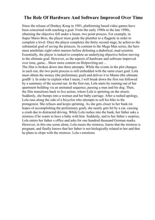 The Role Of Hardware And Software Improved Over Time
Since the release of Donkey Kong in 1981, platforming based video games have
been concerned with reaching a goal. From the early 1980s to the late 1990s,
obtaining the objective fell under a linear, two point process. For example, in
Super Mario Bros, the player must guide the plumber to a flagpole in order to
complete a level. Once the player completes the thirty second stage, he achieves the
substantial goal of saving the princess. In contrast to the Mega Man series, the hero
must annihilate eight robot masters before defeating a diabolical, mad scientist.
Essentially, the player is tasked to complete an underlying objective before moving
to the ultimate goal. However, as the aspects of hardware and software improved
over time, game... Show more content on Helpwriting.net ...
The film is broken down into three attempts. While the events in the plot changes
in each run, the two point process is still embedded with the same exact goal. Lola
must obtain the money (the preliminary goal) and deliver it to Manni (the ultimate
goalВ¬). In order to explain what I mean, I will break down the first run followed
by a summary of the second run. In the first run, Lola starts by running out of her
apartment building via an animated sequence, passing a man and his dog. Then,
the film transitions back to live action, where Lola is sprinting on the streets.
Suddenly, she bumps into a woman and her baby carriage. After a rushed apology,
Lola runs along the side of a bicyclist who attempts to sell his bike to the
protagonist. She refuses and keeps sprinting. As she gets closer to her bank (in
hopes of accomplishing the preliminary goal), she nearly gets hit by a car, causing
a crash due to distracted driving. While Lola rushes into the bank, her father asks a
mistress if he wants to have a baby with him. Suddenly, and to her father s surprise,
Lola enters her father s office and asks for one hundred thousand German marks.
However, in this one scene alone, Lola meets the mistress, learns that the mistress is
pregnant, and finally knows that her father is not biologically related to her and that
he plans to elope with the mistress. Lola s emotions
 