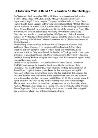A Interview With A Band 2 Mla Position At Microbiology...
On Wednesday 16th November 2016 at 09:30am, I was interviewed in Lorraine
Bolton s office (Head BMS), for a Band 2 MLA position in Microbiology
department at Royal Preston Hospital. The panel members included Dawn Dixon
(Senior Band 8 Team Leader), and Caroline Stubbs (Senior Band 7 BMS). This was
my 4th interview for a Band 2 MLA position within the Microbiology department at
Royal Preston Hospital. I was initially invited to attend the interview on Friday 11th
November, but I was on annual leave on holiday abroad from Thursday 3rd
November and was due to return on Sunday 13th November. Before I went on
holiday, on Wednesday 2nd November I enquired about the interview date with Joan
Bibby (Vacancy Administrator) who mentioned that she is... Show more content on
Helpwriting.net ...
I immediately contacted Helen Williams (UNISON representative) and Paul
Wilkinson (Band 8 Manager) via my personal Email and notified her of my
situation, and how desperate I am not to miss out on this opportunity. I also
mentioned how I am fully trained on all the benches in Virology, and feel more than
competent to undertake this job role. On several occasions, I have received positive
feedback from my Senior Colleagues and Manger Paul Wilkinson with regards to my
practical laboratory work.
On the day of my interview, I was anxious because of the contact I made with
UNISON to re arrange the interview date for me. On the conclusion of the
interview, I was asked whether I have any problems working during the hours of
8am till 8pm. I replied absolutely not. Dawn further investigated asking if I
previously volunteered to work those hours. She then exclaimed that someone has
told them I cannot work those hours. I then explained that there was one occasion
where I was asked whether I can come in at 08:00am till 16:30pm, but due to my ill
health I was not able to do so. My normal working hours were 9:30am till 6pm.
The incident I was referred to in the interview occurred back in September where
my Line Manager Louise asked me if I could come into work Early on the 27th and
29th of September. This was immediately after I returned to work from being off
due to sickness, where I was only just recovering from a
 