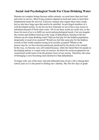 Social And Psychological Needs For Clean Drinking Water
Humans are complex beings because unlike animals, we need more than just food
and water to survive. Most living creatures depend on food and water to meet their
fundamental needs for survival. Likewise, humans also require these basic needs,
but we also have large egos that need to be satisfied. As privileged members of a
well developed society, we do not see how fortunate we are to have easy access to
unlimited amounts of fresh clean water. All of our basic needs are easily met, so the
focus for most of us is to fulfil our social and psychological needs. Can you imagine
the women and children lined up at the verge of dehydration, burning in the hot
African sun for clean drinking water? Did you feel pity for the helpless population,
desperately in need of an essential? Would you feel that same pity for the helpless
crowds in first world countries trying to be socially accepted? Whatever the
answer may be, we have become paralyzed, paralyzed by the desire to be wanted.
In this way, we become very self centred because, while the literal thirst for people in
developing nations is a major issue of concern, the thirst for social acceptancein our
westernized world seems to be the primary focus of our society. Therefore, the sense
of belonging is now becoming more destructive than dehydration.
To begin with, one of the most vital and influential time of one s life is during their
school years as it is the portal to finding one s identity. My first few days of grade
 