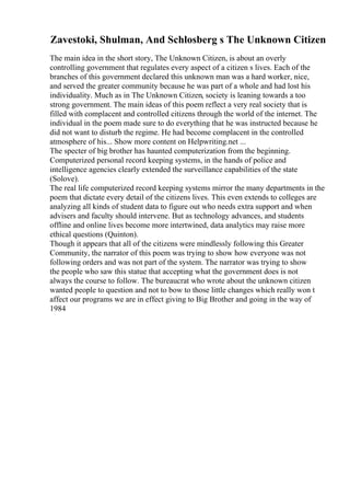 Zavestoki, Shulman, And Schlosberg s The Unknown Citizen
The main idea in the short story, The Unknown Citizen, is about an overly
controlling government that regulates every aspect of a citizen s lives. Each of the
branches of this government declared this unknown man was a hard worker, nice,
and served the greater community because he was part of a whole and had lost his
individuality. Much as in The Unknown Citizen, society is leaning towards a too
strong government. The main ideas of this poem reflect a very real society that is
filled with complacent and controlled citizens through the world of the internet. The
individual in the poem made sure to do everything that he was instructed because he
did not want to disturb the regime. He had become complacent in the controlled
atmosphere of his... Show more content on Helpwriting.net ...
The specter of big brother has haunted computerization from the beginning.
Computerized personal record keeping systems, in the hands of police and
intelligence agencies clearly extended the surveillance capabilities of the state
(Solove).
The real life computerized record keeping systems mirror the many departments in the
poem that dictate every detail of the citizens lives. This even extends to colleges are
analyzing all kinds of student data to figure out who needs extra support and when
advisers and faculty should intervene. But as technology advances, and students
offline and online lives become more intertwined, data analytics may raise more
ethical questions (Quinton).
Though it appears that all of the citizens were mindlessly following this Greater
Community, the narrator of this poem was trying to show how everyone was not
following orders and was not part of the system. The narrator was trying to show
the people who saw this statue that accepting what the government does is not
always the course to follow. The bureaucrat who wrote about the unknown citizen
wanted people to question and not to bow to those little changes which really won t
affect our programs we are in effect giving to Big Brother and going in the way of
1984
 