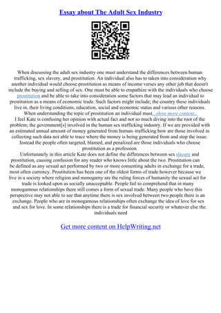 Essay about The Adult Sex Industry
When discussing the adult sex industry one must understand the differences between human
trafficking, sex slavery, and prostitution. An individual also has to taken into consideration why
another individual would choose prostitution as means of income verses any other job that doesn't
include the buying and selling of sex. One must be able to empathize with the individuals who choose
prostitution and be able to take into consideration some factors that may lead an individual to
prostitution as a means of economic trade. Such factors might include; the country these individuals
live in, their living conditions, education, social and economic status and various other reasons.
When understanding the topic of prostitution an individual must...show more content...
I feel Kate is confusing her opinion with actual fact and not so much diving into the root of the
problem; the government[s] involved in the human sex trafficking industry. If we are provided with
an estimated annual amount of money generated from human–trafficking how are those involved in
collecting such data not able to trace where the money is being generated from and stop the issue.
Instead the people often targeted, blamed, and penalized are those individuals who choose
prostitution as a profession.
Unfortunately in this article Kate does not define the differences between sex slavery and
prostitution, causing confusion for any reader who knows little about the two. Prostitution can
be defined as any sexual act performed by two or more consenting adults in exchange for a trade,
most often currency. Prostitution has been one of the oldest forms of trade however because we
live in a society where religion and monogamy are the ruling forces of humanity the sexual act for
trade is looked upon as socially unacceptable. People fail to comprehend that in many
monogamous relationships there still comes a form of sexual trade. Many people who have this
perspective may not able to see that anytime there is sex involved between two people there is an
exchange. People who are in monogamous relationships often exchange the idea of love for sex
and sex for love. In some relationships there is a trade for financial security or whatever else the
individuals need
Get more content on HelpWriting.net
 