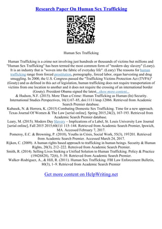 Research Paper On Human Sex Trafficking
Human Sex Trafficking
Human Trafficking is a crime not involving just hundreds or thousands of victims but millions and
"Human Sex Trafficking" has been termed the most common form of "modern–day slavery" (Leary).
It is an industry that is "woven into the fabric of everyday life". (Leary) The reasons for human
trafficking range from forced prostitution, pornography, forced labor, organ harvesting and drug
smuggling. In 2000, the U.S. Congress passed the "Trafficking Victims Protection Act (TVPA)"
(Gouty) and as defined in this act of legislation, human trafficking does not require transportation of
victims from one location to another and it does not require the crossing of an international border
(Gouty). President Obama signed the latest...show more content...
& Hudson, N.F. (2015). More Than a Crime: Human Trafficking as Human (In) Security.
International Studies Perspectives, 16(1) 67–85, doi:1111/insp.12066. Retrieved from Academic
Search Premier database.
Kubasek, N. & Herrera, K. (2015) Combating Domestic Sex Trafficking. Time for a new approach.
Texas Journal Of Women & The Law [serial online]. Spring 2015,24(2), 167–193. Retrieved from
Academic Search Premier database.
Leary, M. (2015). Modern Day Slavery – Implications of a Label, St. Louis University Law Journal
[serial online], Fall 2015 2015;60(1)1 115–144. Retrieved from Academic Search Premier, Ipswich,
MA. Accessed February 7, 2017.
Pomeroy, E.C. & Browning, P. (2010), Youths in Crisis, Social Work, 55(3), 197
–201. Retrieved
from Academic Search Premier. Accessed March 24, 2017.
Rijken, C. (2009). A human rights based approach to trafficking in human beings. Security & Human
Rights, 20(3), 212–222. Retreived from Academic Search Premier.
Smith, R. (2014). Selling Lives Seeking a Unified Solution to Human Trafficking. Policy & Practice
(19426828), 72(6), 5–39. Retrieved from Academic Search Premier.
Walker–Rodriguez, A., & Hill, R. (2011). Human Sex Trafficking. FBI Law Enforcement Bulletin,
80(3), 1–9. Retrieved from Academic Search Premier
Get more content on HelpWriting.net
 