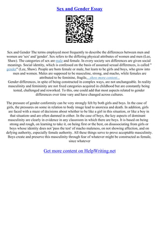 Sex and Gender Essay
Sex and Gender The terms employed most frequently to describe the differences between men and
women are 'sex' and 'gender'. Sex refers to the differing physical attributes of women and men (Lee,
Shaw). The categories of sex are male and female. In every society sex differences are given social
meanings. Social identity, which is confessed on the basis of assumed sexual differences, is called "
gender" (Lee, Shaw). People are born female or male, but learn to be girls and boys, who grow into
men and women. Males are supposed to be masculine, strong, and macho, while females are
attributed to be feminine, fragile,...show more content...
Gender differences, in spite of being constructed in complex ways, are not unchangeable. In reality
masculinity and femininity are not fixed categories acquired in childhood but are constantly being
tested, challenged and reworked. To this, one could add that most aspects related to gender
differences over time vary and have changed across cultures.
The pressure of gender conformity can be very strongly felt by both girls and boys. In the case of
girls, the pressures on some in relation to body image lead to anorexia and death. In addition, girls
are faced with a maze of decisions about whether to be like a girl in this situation, or like a boy in
that situation–and are often damned in either. In the case of boys, the key aspects of dominant
masculinity are clearly in evidence in any classroom in which there are boys. It is based on being
strong and rough, on learning to take it, on being first or the best, on disassociating from girls or
boys whose identity does not 'pass the test' of macho maleness, on not showing affection, and on
defying authority, especially female authority. All these things serve to prove acceptable masculinity.
Boys create and preserve this masculinity through fear of whatever might be constructed as female,
since whatever
Get more content on HelpWriting.net
 
