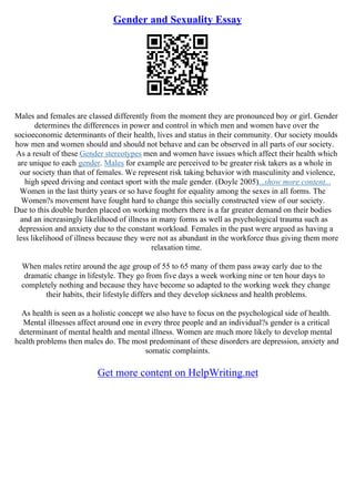 Gender and Sexuality Essay
Males and females are classed differently from the moment they are pronounced boy or girl. Gender
determines the differences in power and control in which men and women have over the
socioeconomic determinants of their health, lives and status in their community. Our society moulds
how men and women should and should not behave and can be observed in all parts of our society.
As a result of these Gender stereotypes men and women have issues which affect their health which
are unique to each gender. Males for example are perceived to be greater risk takers as a whole in
our society than that of females. We represent risk taking behavior with masculinity and violence,
high speed driving and contact sport with the male gender. (Doyle 2005)...show more content...
Women in the last thirty years or so have fought for equality among the sexes in all forms. The
Women?s movement have fought hard to change this socially constructed view of our society.
Due to this double burden placed on working mothers there is a far greater demand on their bodies
and an increasingly likelihood of illness in many forms as well as psychological trauma such as
depression and anxiety due to the constant workload. Females in the past were argued as having a
less likelihood of illness because they were not as abundant in the workforce thus giving them more
relaxation time.
When males retire around the age group of 55 to 65 many of them pass away early due to the
dramatic change in lifestyle. They go from five days a week working nine or ten hour days to
completely nothing and because they have become so adapted to the working week they change
their habits, their lifestyle differs and they develop sickness and health problems.
As health is seen as a holistic concept we also have to focus on the psychological side of health.
Mental illnesses affect around one in every three people and an individual?s gender is a critical
determinant of mental health and mental illness. Women are much more likely to develop mental
health problems then males do. The most predominant of these disorders are depression, anxiety and
somatic complaints.
Get more content on HelpWriting.net
 