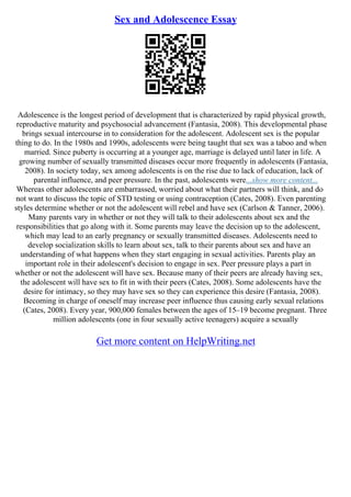 Sex and Adolescence Essay
Adolescence is the longest period of development that is characterized by rapid physical growth,
reproductive maturity and psychosocial advancement (Fantasia, 2008). This developmental phase
brings sexual intercourse in to consideration for the adolescent. Adolescent sex is the popular
thing to do. In the 1980s and 1990s, adolescents were being taught that sex was a taboo and when
married. Since puberty is occurring at a younger age, marriage is delayed until later in life. A
growing number of sexually transmitted diseases occur more frequently in adolescents (Fantasia,
2008). In society today, sex among adolescents is on the rise due to lack of education, lack of
parental influence, and peer pressure. In the past, adolescents were...show more content...
Whereas other adolescents are embarrassed, worried about what their partners will think, and do
not want to discuss the topic of STD testing or using contraception (Cates, 2008). Even parenting
styles determine whether or not the adolescent will rebel and have sex (Carlson & Tanner, 2006).
Many parents vary in whether or not they will talk to their adolescents about sex and the
responsibilities that go along with it. Some parents may leave the decision up to the adolescent,
which may lead to an early pregnancy or sexually transmitted diseases. Adolescents need to
develop socialization skills to learn about sex, talk to their parents about sex and have an
understanding of what happens when they start engaging in sexual activities. Parents play an
important role in their adolescent's decision to engage in sex. Peer pressure plays a part in
whether or not the adolescent will have sex. Because many of their peers are already having sex,
the adolescent will have sex to fit in with their peers (Cates, 2008). Some adolescents have the
desire for intimacy, so they may have sex so they can experience this desire (Fantasia, 2008).
Becoming in charge of oneself may increase peer influence thus causing early sexual relations
(Cates, 2008). Every year, 900,000 females between the ages of 15–19 become pregnant. Three
million adolescents (one in four sexually active teenagers) acquire a sexually
Get more content on HelpWriting.net
 