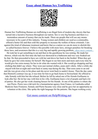 Essay about Human Sex Trafficking
Human Sex Trafficking Human sex trafficking is an illegal form of modern day slavery that has
turned into a lucrative business throughout our nation. Sex is very big business and there is a
tremendous amount of money that can be made. There are people that will use any means
necessary to be a part of this industry. Young women and children are used as a commodity,
offered a better life and then sold like property to increase the wallets of these criminals. I am
against this kind of inhumane treatment and know that as a nation we can do more to abolish this
so called business forever. I believe this possible with more laws, stronger penalties for breaking
those laws, and awareness that this is a very big and rapidly growing problem...show more content...
He took her to get something to eat and then to the guesthouse he was renting. He made her
shower, which was the first time she had ever showered in a bathroom and was very freaked out
by that. He then proceeded to have sex with her and drove her back to the brothel. When they got
back he gave her extra money for herself. She began to see him more and more and every time he
would give her extra money for her to do what she wanted with it. She would go shopping and buy
clothing that didn't say whore. They were just normal clothes, jeans and t–shirts. After a while she
stayed with him at night and went back to aunty nop during the day. That soon came to an end
and she was given a key to his place and she never went back to auntie's house. Then the day came
that Dietrich's contract was up, it was time for him to go back home to Switzerland. He offered to
take Somaly with him but she refused. Before he left he asked one of his friends Guillaume to
look after her. He let her stay with him in his villa. Guillaume knew a lot of people and had a lot
of parties. He also got her work cleaning houses for his friends. At one of the parties is where she
met Pierre. Pierre was a lab tech for a humanitarian agency from France, in Cambodia called
Medicins Sans Fronieres. Somaly and Pierre became very close and he gave her an opportunity to
volunteer at the clinic. She spoke the right language for the patients. She began working every
Get more content on HelpWriting.net
 
