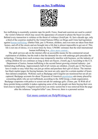 Essay on Sex Trafficking
Sex trafficking is essentially systemic rape for profit. Force, fraud and coercion are used to control
the victim's behavior which may secure the appearance of consent to please the buyer (or john).
Behind every transaction is violence or the threat of violence (Axtell par. 4). Just a decade ago, only
a third of the countries studied by the United Nations Office on Drugs and Crime had legislation
against human trafficking. (Darker Side, par.1) Women, children, and even men are taken from their
homes, and off of the streets and are brought into a life that is almost impossible to get out of. This
life is not one of choice, it is in most times by force. UNODC estimates that the total international
human trafficking is a...show more content...
The adult services ads on the internet offer an accessible means for the commercial sexual
exploitation of children, but the truth is that the demand for sex with underage girls precedes the
technology. Closing down such avenues may temporarily interfere with business, yet the industry of
selling children for sex continues as long as there are buyers. (Axtell, pg.2) According to the U.S.
Department of Justice, human trafficking is the second fastest growing criminal industry– just
behind drug trafficking. Approximately half of all victims are children. (Axtell, par.2) The buyers
have it made so easy when they can just go online and purchase their girl of choice. The internet
has black market pages for buying humans, but most are only open for a certain number of hours
then deleted completely. Websites such as Backpage and Craigslist are monitored but not all are
captured. Backpage accounts for about 70 percent of America's prostitution ads (many placed by
consenting adults who are not trafficked), according to the AIM Group, a trade organization.
Backpage cooperates with police to screen out ads for underage girls. (Times, par. 9) With all of
these portals being available it makes capturing some of the sick people out there buying their own
kind close to impossible. Craigslist used to have an erotic section but it was removed from the page
after the infamous "craigslist killer" case. However, there is a personal section
Get more content on HelpWriting.net
 