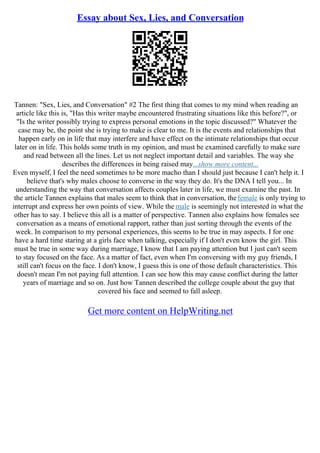 Essay about Sex, Lies, and Conversation
Tannen: "Sex, Lies, and Conversation" #2 The first thing that comes to my mind when reading an
article like this is, "Has this writer maybe encountered frustrating situations like this before?", or
"Is the writer possibly trying to express personal emotions in the topic discussed?" Whatever the
case may be, the point she is trying to make is clear to me. It is the events and relationships that
happen early on in life that may interfere and have effect on the intimate relationships that occur
later on in life. This holds some truth in my opinion, and must be examined carefully to make sure
and read between all the lines. Let us not neglect important detail and variables. The way she
describes the differences in being raised may...show more content...
Even myself, I feel the need sometimes to be more macho than I should just because I can't help it. I
believe that's why males choose to converse in the way they do. It's the DNA I tell you... In
understanding the way that conversation affects couples later in life, we must examine the past. In
the article Tannen explains that males seem to think that in conversation, thefemale is only trying to
interrupt and express her own points of view. While the male is seemingly not interested in what the
other has to say. I believe this all is a matter of perspective. Tannen also explains how females see
conversation as a means of emotional rapport, rather than just sorting through the events of the
week. In comparison to my personal experiences, this seems to be true in may aspects. I for one
have a hard time staring at a girls face when talking, especially if I don't even know the girl. This
must be true in some way during marriage, I know that I am paying attention but I just can't seem
to stay focused on the face. As a matter of fact, even when I'm conversing with my guy friends, I
still can't focus on the face. I don't know, I guess this is one of those default characteristics. This
doesn't mean I'm not paying full attention. I can see how this may cause conflict during the latter
years of marriage and so on. Just how Tannen described the college couple about the guy that
covered his face and seemed to fall asleep.
Get more content on HelpWriting.net
 