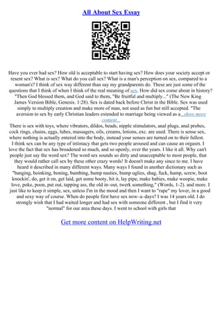 All About Sex Essay
Have you ever had sex? How old is acceptable to start having sex? How does your society accept or
resent sex? What is sex? What do you call sex? What is a man's perception on sex, compared to a
woman's? I think of sex way different than say my grandparents do. These are just some of the
questions that I think of when I think of the real meaning of sex. How did sex come about in history?
"Then God blessed them, and God said to them, "Be fruitful and multiply..." (The New King
James Version Bible, Genesis. 1:28). Sex is dated back before Christ in the Bible. Sex was used
simply to multiply creation and make more of man, not used as fun but still accepted. "The
aversion to sex by early Christian leaders extended to marriage being viewed as a...show more
content...
There is sex with toys, where vibrators, dildos, beads, nipple stimulators, anal plugs, anal probes,
cock rings, chains, eggs, lubes, massagers, oils, creams, lotions, exc. are used. There is sense sex,
where nothing is actually entered into the body, instead your senses are turned on to their fullest.
I think sex can be any type of intimacy that gets two people aroused and can cause an orgasm. I
love the fact that sex has broadened so much, and so openly, over the years. I like it all. Why can't
people just say the word sex? The word sex sounds so dirty and unacceptable to most people, that
they would rather call sex by these other crazy words! It doesn't make any since to me. I have
heard it described in many different ways. Many ways I found in another dictionary such as
"banging, boinking, boning, bumbing, bump nasties, bump uglies, shag, fuck, hump, screw, boot
knockin', do, get it on, get laid, get some booty, hit it, lay pipe, make babies, make woopie, make
love, poke, poon, put out, tapping ass, the old in–out, twerk something," (Words, 1–2). and more. I
just like to keep it simple, sex, unless I'm in the mood and then I want to "rape" my lover, in a good
and sexy way of course. When do people first have sex now–a–days? I was 14 years old. I do
strongly wish that I had waited longer and had sex with someone different , but I find it very
"normal" for our area these days. I went to school with girls that
Get more content on HelpWriting.net
 