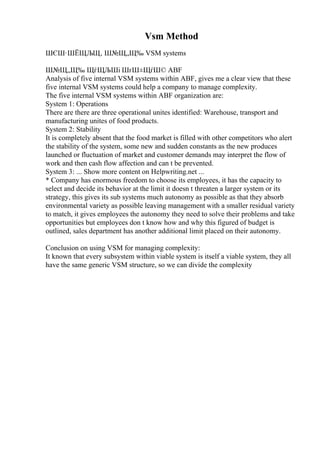 Vsm Method
ШЄШ·ШЁЩЉЩ‚ Ш№Щ„Щ‰ VSM systems
Ш№Щ„Щ‰ ЩѓЩЉШі ШґШ±ЩѓШ© ABF
Analysis of five internal VSM systems within ABF, gives me a clear view that these
five internal VSM systems could help a company to manage complexity.
The five internal VSM systems within ABF organization are:
System 1: Operations
There are there are three operational unites identified: Warehouse, transport and
manufacturing unites of food products.
System 2: Stability
It is completely absent that the food market is filled with other competitors who alert
the stability of the system, some new and sudden constants as the new produces
launched or fluctuation of market and customer demands may interpret the flow of
work and then cash flow affection and can t be prevented.
System 3: ... Show more content on Helpwriting.net ...
* Company has enormous freedom to choose its employees, it has the capacity to
select and decide its behavior at the limit it doesn t threaten a larger system or its
strategy, this gives its sub systems much autonomy as possible as that they absorb
environmental variety as possible leaving management with a smaller residual variety
to match, it gives employees the autonomy they need to solve their problems and take
opportunities but employees don t know how and why this figured of budget is
outlined, sales department has another additional limit placed on their autonomy.
Conclusion on using VSM for managing complexity:
It known that every subsystem within viable system is itself a viable system, they all
have the same generic VSM structure, so we can divide the complexity
 