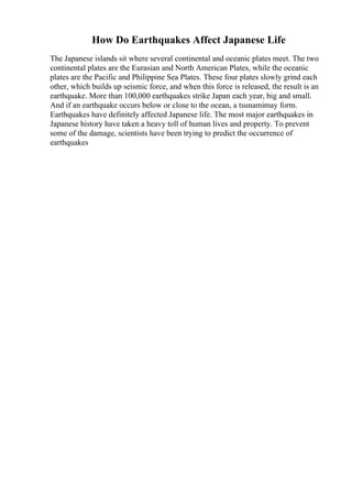 How Do Earthquakes Affect Japanese Life
The Japanese islands sit where several continental and oceanic plates meet. The two
continental plates are the Eurasian and North American Plates, while the oceanic
plates are the Pacific and Philippine Sea Plates. These four plates slowly grind each
other, which builds up seismic force, and when this force is released, the result is an
earthquake. More than 100,000 earthquakes strike Japan each year, big and small.
And if an earthquake occurs below or close to the ocean, a tsunamimay form.
Earthquakes have definitely affected Japanese life. The most major earthquakes in
Japanese history have taken a heavy toll of human lives and property. To prevent
some of the damage, scientists have been trying to predict the occurrence of
earthquakes
 