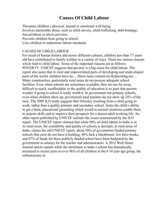 Causes Of Child Labour
Threatens children s physical, mental or emotional well being.
Involves intolerable abuse, such as child slavery, child trafficking, debt bondage,
forced labour or illicit activities.
Prevents children from going to school.
Uses children to undermine labour standards.
CAUSES OF CHILD LABOUR
For much of human history and across different cultures, children less than 17 years
old have contributed to family welfare in a variety of ways. There are various reasons
which lead to child labour. Some of the important reasons are as follows:
POVERTY: UNICEF suggests that poverty is a big cause for child labour. The
report also notes that in rural and impoverished parts of developing and undeveloped
parts of the world, children have no ... Show more content on Helpwriting.net ...
Many communities, particularly rural areas do not possess adequate school
facilities. Even when schools are sometimes available, they are too far away,
difficult to reach, unaffordable or the quality of education is so poor that parents
wonder if going to school is really worth it. In government run primary schools,
even when children show up, government paid teachers do not show up 25% of the
time. The 2008 ILO study suggests that illiteracy resulting from a child going to
work, rather than a quality primary and secondary school, limits the child s ability
to get a basic educational grounding which would in normal situations enable them
to acquire skills and to improve their prospects for a decent adult working life. An
older report published by UNICEF outlines the issues summarized by the ILO
report. The UNICEF report claimed that while 90% of child labour in India is in
its rural areas, the availability and quality of schools is decrepit; in rural areas of
India, claims the old UNICEF report, about 50% of government funded primary
schools that exist do not have a building, 40% lack a blackboard, few have books,
and 97% of funds for these publicly funded school have been budgeted by the
government as salaries for the teacher and administrators. A 2012 Wall Street
Journal article reports while the enrolment in India s school has dramatically
increased in recent years to over 96% of all children in the 6 14 year age group, the
infrastructure in
 