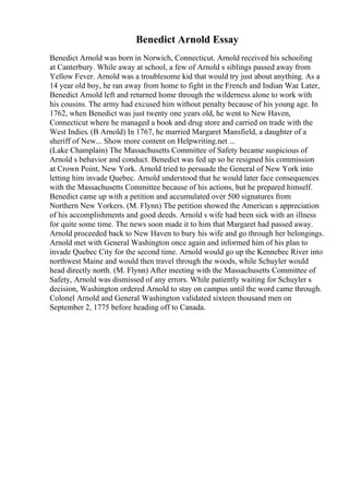 Benedict Arnold Essay
Benedict Arnold was born in Norwich, Connecticut. Arnold received his schooling
at Canterbury. While away at school, a few of Arnold s siblings passed away from
Yellow Fever. Arnold was a troublesome kid that would try just about anything. As a
14 year old boy, he ran away from home to fight in the French and Indian War. Later,
Benedict Arnold left and returned home through the wilderness alone to work with
his cousins. The army had excused him without penalty because of his young age. In
1762, when Benedict was just twenty one years old, he went to New Haven,
Connecticut where he managed a book and drug store and carried on trade with the
West Indies. (B Arnold) In 1767, he married Margaret Mansfield, a daughter of a
sheriff of New... Show more content on Helpwriting.net ...
(Lake Champlain) The Massachusetts Committee of Safety became suspicious of
Arnold s behavior and conduct. Benedict was fed up so he resigned his commission
at Crown Point, New York. Arnold tried to persuade the General of New York into
letting him invade Quebec. Arnold understood that he would later face consequences
with the Massachusetts Committee because of his actions, but he prepared himself.
Benedict came up with a petition and accumulated over 500 signatures from
Northern New Yorkers. (M. Flynn) The petition showed the American s appreciation
of his accomplishments and good deeds. Arnold s wife had been sick with an illness
for quite some time. The news soon made it to him that Margaret had passed away.
Arnold proceeded back to New Haven to bury his wife and go through her belongings.
Arnold met with General Washington once again and informed him of his plan to
invade Quebec City for the second time. Arnold would go up the Kennebec River into
northwest Maine and would then travel through the woods, while Schuyler would
head directly north. (M. Flynn) After meeting with the Massachusetts Committee of
Safety, Arnold was dismissed of any errors. While patiently waiting for Schuyler s
decision, Washington ordered Arnold to stay on campus until the word came through.
Colonel Arnold and General Washington validated sixteen thousand men on
September 2, 1775 before heading off to Canada.
 