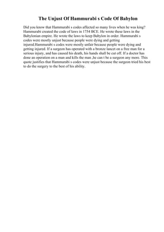 The Unjust Of Hammurabi s Code Of Babylon
Did you know that Hammurabi s codes affected so many lives when he was king?
Hammurabi created the code of laws in 1754 BCE. He wrote these laws in the
Babylonian empire. He wrote the laws to keep Babylon in order. Hammurabi s
codes were mostly unjust because people were dying and getting
injured.Hammurabi s codes were mostly unfair because people were dying and
getting injured. If a surgeon has operated with a bronze lancet on a free man for a
serious injury, and has caused his death, his hands shall be cut off. If a doctor has
done an operation on a man and kills the man ,he can t be a surgeon any more. This
quote justifies that Hammurabi s codes were unjust because the surgeon tried his best
to do the surgery to the best of his ability.
 