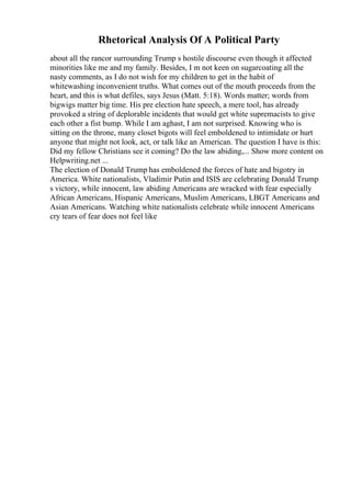 Rhetorical Analysis Of A Political Party
about all the rancor surrounding Trump s hostile discourse even though it affected
minorities like me and my family. Besides, I m not keen on sugarcoating all the
nasty comments, as I do not wish for my children to get in the habit of
whitewashing inconvenient truths. What comes out of the mouth proceeds from the
heart, and this is what defiles, says Jesus (Matt. 5:18). Words matter; words from
bigwigs matter big time. His pre election hate speech, a mere tool, has already
provoked a string of deplorable incidents that would get white supremacists to give
each other a fist bump. While I am aghast, I am not surprised. Knowing who is
sitting on the throne, many closet bigots will feel emboldened to intimidate or hurt
anyone that might not look, act, or talk like an American. The question I have is this:
Did my fellow Christians see it coming? Do the law abiding,... Show more content on
Helpwriting.net ...
The election of Donald Trump has emboldened the forces of hate and bigotry in
America. White nationalists, Vladimir Putin and ISIS are celebrating Donald Trump
s victory, while innocent, law abiding Americans are wracked with fear especially
African Americans, Hispanic Americans, Muslim Americans, LBGT Americans and
Asian Americans. Watching white nationalists celebrate while innocent Americans
cry tears of fear does not feel like
 