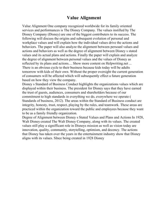 Value Alignment
Value Alignment One company recognized worldwide for its family oriented
services and performances is The Disney Company. The values instilled by The
Disney Company (Disney) are one of the biggest contributers to its success. The
following will discuss the origins and subsequent evolution of personal and
workplace values and will explain how the individual values drive the actions and
behaviors. The paper will also analyze the alignment between persoanl values and
actions and behaviors as well as the degree of alignment between Disney s stated
values and its actual plans and actions. Finally the paper will explain and analyze
the degree of alignment between personal values and the values of Disney as
reflected by its plans and actions.... Show more content on Helpwriting.net ...
There is an obvious cycle to their business because kids today will be adults
tomorrow with kids of their own. Without the proper oversight the current generation
of consumers will be affected which will subsequently effect a future generation
based on how they view the company.
Disney s Standard of Business Conduct highlights the organizations values which are
displayed within their business. The president for Disney says that they have earned
the trust of guests, audiences, consumers and shareholders because of our
commitment to high standards in everything we do, everywhere we operate (
Standards of business, 2012). The areas within the Standard of Business conduct are
integrity, honesty, trust, respect, playing by the rules, and teamwork. These areas are
practiced within the organization toward the public and employees because they want
to be as a family friendly organization.
Degree of Alignment between Disney s Stated Values and Plans and Actions In 1928,
Walt Disney created The Walt Disney Company, along with its values. The created
values still play a signifficant role in Disneys mission as well as vision today are
innovation, quality, community, storytelling, optimism, and decency. The actions
that Disney has taken over the years in the entertainment industry show that Disney
aligns with its values. SInce being created in 1928 Disney
 