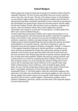 School Budgets
School supply lists consist of items that are meant to be needed in order to benefit a
studentВ’s education. The lists of items could differ from year to year a little but,
more or less, they stay the same. The lists will continue to grow as school budgets
can not afford to supply students with all the materials needed to provide them an
educationand keep them comfortable and healthy in class which shows reasoning for
the schoolsupply lists getting longer. Parents are becoming angrier with the supply
lists for their students. Parents often feel these items are expensive, redundant, too
specific, often not education related. Many school supplies have become
increasingly more expensive as each year of school passes. A mother speaks first...
Show more content on Helpwriting.net ...
Teachers requesting certain types of folders such as paper and not plastic or vice
versa and being specific with what materials the teachers would like the students to
bring to class and how many materials are necessary for students has caused
confusion, impatience, irritation, and anger amongst many families that have
children going to school.Elizabeth Shatz also had to search store shelves for folders
and notebooks in very specific colors В– often hard to find hues В– and was
instructed to buy the more expensive В“plastic, not paperВ” varietyВ”. ( Leibowitz
1) The supplies listed above helps prove that the specificity is a problem as too
many materials are demanded by teachers but, when parents attempt to find the
materials on the list that was put upon them before the start of each school year,
the items are hard to find. Despite large amounts of specific materials, parents also
have to think about other parentsВ’ children when buying cleaning materials such
as hand sanitizer as it cannot be something that other students will have an issue
like an allergic reaction as a result of buying the sanitizer. В“Bags full of items
such as tubs of sanitizing wipes (which often have to be a specific kind), large
bottles of hand sanitizer, boxes of Kleenex, reams of notebook paper, printer
paper, all sizes of plastic storage bags, batteries, glue sticks, packs of pencils and
pens, 3 ring binders, and dozens of color coded folders and spiral bound
notebooksВ”(Sirois 1). The listed supplies within the excerpt help emphasize that
others have to be taken into consideration when buying supplies as well as the fact
that the supplies that teachers request are too specific which furthers the problem of
specificity when it comes to school supplies. Unfortunately, problems such as
expenses, redundancy, specificity, and the issue that many of the requested supplies
are more leaned towards
 