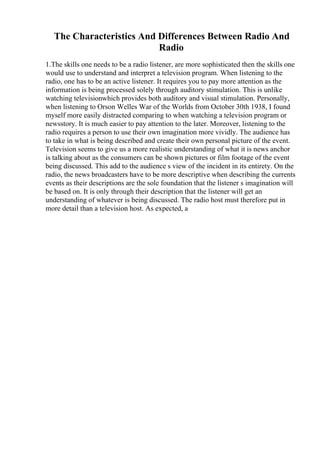 The Characteristics And Differences Between Radio And
Radio
1.The skills one needs to be a radio listener, are more sophisticated then the skills one
would use to understand and interpret a television program. When listening to the
radio, one has to be an active listener. It requires you to pay more attention as the
information is being processed solely through auditory stimulation. This is unlike
watching televisionwhich provides both auditory and visual stimulation. Personally,
when listening to Orson Welles War of the Worlds from October 30th 1938, I found
myself more easily distracted comparing to when watching a television program or
newsstory. It is much easier to pay attention to the later. Moreover, listening to the
radio requires a person to use their own imagination more vividly. The audience has
to take in what is being described and create their own personal picture of the event.
Television seems to give us a more realistic understanding of what it is news anchor
is talking about as the consumers can be shown pictures or film footage of the event
being discussed. This add to the audience s view of the incident in its entirety. On the
radio, the news broadcasters have to be more descriptive when describing the currents
events as their descriptions are the sole foundation that the listener s imagination will
be based on. It is only through their description that the listener will get an
understanding of whatever is being discussed. The radio host must therefore put in
more detail than a television host. As expected, a
 