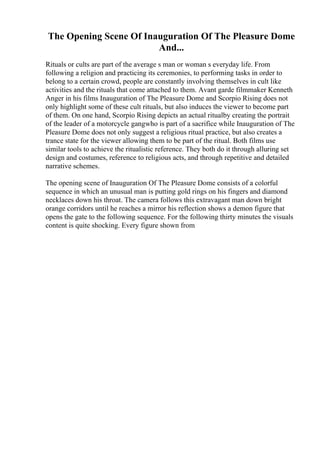The Opening Scene Of Inauguration Of The Pleasure Dome
And...
Rituals or cults are part of the average s man or woman s everyday life. From
following a religion and practicing its ceremonies, to performing tasks in order to
belong to a certain crowd, people are constantly involving themselves in cult like
activities and the rituals that come attached to them. Avant garde filmmaker Kenneth
Anger in his films Inauguration of The Pleasure Dome and Scorpio Rising does not
only highlight some of these cult rituals, but also induces the viewer to become part
of them. On one hand, Scorpio Rising depicts an actual ritualby creating the portrait
of the leader of a motorcycle gangwho is part of a sacrifice while Inauguration of The
Pleasure Dome does not only suggest a religious ritual practice, but also creates a
trance state for the viewer allowing them to be part of the ritual. Both films use
similar tools to achieve the ritualistic reference. They both do it through alluring set
design and costumes, reference to religious acts, and through repetitive and detailed
narrative schemes.
The opening scene of Inauguration Of The Pleasure Dome consists of a colorful
sequence in which an unusual man is putting gold rings on his fingers and diamond
necklaces down his throat. The camera follows this extravagant man down bright
orange corridors until he reaches a mirror his reflection shows a demon figure that
opens the gate to the following sequence. For the following thirty minutes the visuals
content is quite shocking. Every figure shown from
 