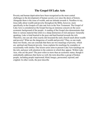 The Gospel Of Luke Acts
Poverty and human deprivation have been recognized as the most central
challenges to the development of human society ever since the dawn of history.
Alongside them is the issue of wealth, and our attitude towards it. Needless to say,
Jesus talks about wealth and poverty throughout the Bible, however, more
specifically in the Gospels of Luke and Acts in the New Testament. The Gospel of
Luke Acts is considered as the Gospel having an immense concern on the socio
economic background of the people. A reading of the Gospel also demonstrates that
there is various material that refers to a sharp distinction of rich and poor. Generally
speaking, Luke is kind hearted to the poor and hard hearted towards the rich.
Therefore, one can ask what exactly did Jesusand the early church teach about wealth
and poverty? What are the dangerous of wealth and poverty? Thus, as one reads
these two books, one can conclude that there are two meanings of poverty, which
are, spiritual and financial poverty. Jesus explains his teachings by examples or
occasionally with similes. One lesson series aims to present Luke Acts teachings on
the rich, and poor with attention to the contexts in which they appear. Within Luke
Acts, who are the poor? The poor refers to more than an economic status, though it
undoubtedly addresses that factor as well; the term describes a group of broken
people, including people imprisoned, blind, hungry, persecuted, rejected, and
crippled. In other words, the poor describe
 