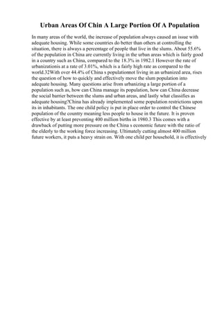 Urban Areas Of Chin A Large Portion Of A Population
In many areas of the world, the increase of population always caused an issue with
adequate housing. While some countries do better than others at controlling the
situation, there is always a percentage of people that live in the slums. About 55.6%
of the population in China are currently living in the urban areas which is fairly good
in a country such as China, compared to the 18.3% in 1982.1 However the rate of
urbanizationis at a rate of 3.01%, which is a fairly high rate as compared to the
world.32With over 44.4% of China s populationnot living in an urbanized area, rises
the question of how to quickly and effectively move the slum population into
adequate housing. Many questions arise from urbanizing a large portion of a
population such as, how can China manage its population, how can China decrease
the social barrier between the slums and urban areas, and lastly what classifies as
adequate housing?China has already implemented some population restrictions upon
its in inhabitants. The one child policy is put in place order to control the Chinese
population of the country meaning less people to house in the future. It is proven
effective by at least preventing 400 million births in 1980.3 This comes with a
drawback of putting more pressure on the China s economic future with the ratio of
the elderly to the working force increasing. Ultimately cutting almost 400 million
future workers, it puts a heavy strain on. With one child per household, it is effectively
 