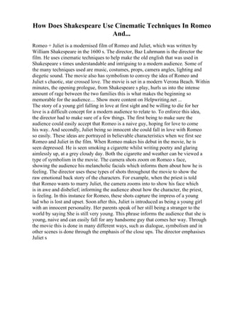 How Does Shakespeare Use Cinematic Techniques In Romeo
And...
Romeo + Juliet is a modernised film of Romeo and Juliet, which was written by
William Shakespeare in the 1600 s. The director, Baz Luhrmann is the director the
film. He uses cinematic techniques to help make the old english that was used in
Shakespeare s times understandable and intriguing to a modern audience. Some of
the many techniques used are music, costumes, props, camera angles, lighting and
diegetic sound. The movie also has symbolism to convey the idea of Romeo and
Juliet s chaotic, star crossed love. The movie is set in a modern Verona Beach. Within
minutes, the opening prologue, from Shakespeare s play, hurls us into the intense
amount of rage between the two families this is what makes the beginning so
memorable for the audience.... Show more content on Helpwriting.net ...
The story of a young girl falling in love at first sight and be willing to die for her
love is a difficult concept for a modern audience to relate to. To enforce this idea,
the director had to make sure of a few things. The first being to make sure the
audience could easily accept that Romeo is a naive guy, hoping for love to come
his way. And secondly, Juliet being so innocent she could fall in love with Romeo
so easily. These ideas are portrayed in believable characteristics when we first see
Romeo and Juliet in the film. When Romeo makes his debut in the movie, he is
seen depressed. He is seen smoking a cigarette whilst writing poetry and glaring
aimlessly up, at a grey cloudy day. Both the cigarette and weather can be viewed a
type of symbolism in the movie. The camera shots zoom on Romeo s face,
showing the audience his melancholic facials which informs them about how he is
feeling. The director uses these types of shots throughout the movie to show the
raw emotional back story of the characters. For example, when the priest is told
that Romeo wants to marry Juliet, the camera zooms into to show his face which
is in awe and disbelief; informing the audience about how the character, the priest,
is feeling. In this instance for Romeo, these shots capture the impress of a young
lad who is lost and upset. Soon after this, Juliet is introduced as being a young girl
with an innocent personality. Her parents speak of her still being a stranger to the
world by saying She is still very young. This phrase informs the audience that she is
young, naive and can easily fall for any handsome guy that comes her way. Through
the movie this is done in many different ways, such as dialogue, symbolism and in
other scenes is done through the emphasis of the close ups. The director emphasises
Juliet s
 