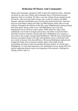Reflection Of Master And Commander
Master and Commander, produced in 2003 is about the Napoleonic Wars. Although
not based on a true story, Master and Commander shows a historically accurate
depiction of life on a warship. The film is set in the Atlantic Ocean, headed towards
the Pacific. After receiving orders to burn, sink, or take the Acheron, the HMS
Surprise, a British warship takes heavy fire from the armed French ship. After the a
long run of the Ships evading each other, the HMS Surprise finally takes over the
Acheron. Throughout the duration of this film, many Midshipmanare portrayed doing
their daily duties, during a time of war. The Midshipman vary in age and
backgrounds, but are all loyal to their captain. While under fire, many of the
midshipmen were tested in strength, perseverance, the ability to lead and follow
directions in intense situations. Having only been a Midshipman for a semester, I
only relate to the younger, inexperienced Midshipman. With the many technological
advances and improvements to the rules and regulations, there is much that I may
never relate to because if the time difference. By having Midshipmen deployed and
brought into battle, they are forced to quickly adjust to their high stressed
surroundings and learn to make best possible decisions quickly. As a fourth class
Midshipman, I ve only been exposed to a few leadership exercises, during NSO, PT,
and the leadership obstacle course at the beginning of the semester. Although not
holding a billet, I take in a
 