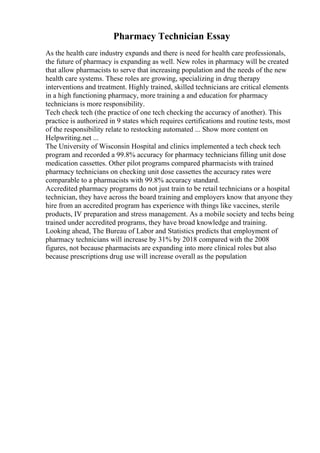 Pharmacy Technician Essay
As the health care industry expands and there is need for health care professionals,
the future of pharmacy is expanding as well. New roles in pharmacy will be created
that allow pharmacists to serve that increasing population and the needs of the new
health care systems. These roles are growing, specializing in drug therapy
interventions and treatment. Highly trained, skilled technicians are critical elements
in a high functioning pharmacy, more training a and education for pharmacy
technicians is more responsibility.
Tech check tech (the practice of one tech checking the accuracy of another). This
practice is authorized in 9 states which requires certifications and routine tests, most
of the responsibility relate to restocking automated ... Show more content on
Helpwriting.net ...
The University of Wisconsin Hospital and clinics implemented a tech check tech
program and recorded a 99.8% accuracy for pharmacy technicians filling unit dose
medication cassettes. Other pilot programs compared pharmacists with trained
pharmacy technicians on checking unit dose cassettes the accuracy rates were
comparable to a pharmacists with 99.8% accuracy standard.
Accredited pharmacy programs do not just train to be retail technicians or a hospital
technician, they have across the board training and employers know that anyone they
hire from an accredited program has experience with things like vaccines, sterile
products, IV preparation and stress management. As a mobile society and techs being
trained under accredited programs, they have broad knowledge and training.
Looking ahead, The Bureau of Labor and Statistics predicts that employment of
pharmacy technicians will increase by 31% by 2018 compared with the 2008
figures, not because pharmacists are expanding into more clinical roles but also
because prescriptions drug use will increase overall as the population
 