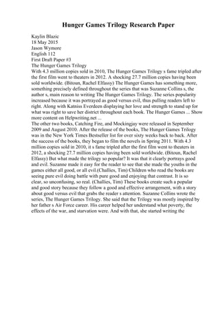 Hunger Games Trilogy Research Paper
Kaylin Blazic
18 May 2015
Jason Wymore
English 112
First Draft Paper #3
The Hunger Games Trilogy
With 4.3 million copies sold in 2010, The Hunger Games Trilogy s fame tripled after
the first film went to theaters in 2012. A shocking 27.7 million copies having been
sold worldwide. (Bitoun, Rachel Elfassy) The Hunger Games has something more,
something precisely defined throughout the series that was Suzanne Collins s, the
author s, main reason to writing The Hunger Games Trilogy. The series popularity
increased because it was portrayed as good versus evil, thus pulling readers left to
right. Along with Katniss Everdeen displaying her love and strength to stand up for
what was right to save her district throughout each book. The Hunger Games ... Show
more content on Helpwriting.net ...
The other two books, Catching Fire, and Mockingjay were released in September
2009 and August 2010. After the release of the books, The Hunger Games Trilogy
was in the New York Times Bestseller list for over sixty weeks back to back. After
the success of the books, they began to film the novels in Spring 2011. With 4.3
million copies sold in 2010, it s fame tripled after the first film went to theaters in
2012, a shocking 27.7 million copies having been sold worldwide. (Bitoun, Rachel
Elfassy) But what made the trilogy so popular? It was that it clearly portrays good
and evil. Suzanne made it easy for the reader to see that she made the youths in the
games either all good, or all evil.(Challies, Tim) Children who read the books are
seeing pure evil doing battle with pure good and enjoying that contrast. It is so
clear, so unconfusing, so real. (Challies, Tim) These books create such a popular
and good story because they follow a good and effective arrangement, with a story
about good versus evil that grabs the reader s attention. Suzanne Collins wrote the
series, The Hunger Games Trilogy. She said that the Trilogy was mostly inspired by
her father s Air Force career. His career helped her understand what poverty, the
effects of the war, and starvation were. And with that, she started writing the
 