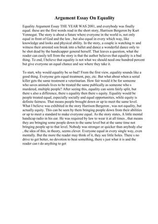 Argument Essay On Equality
Equality Argument Essay THE YEAR WAS 2081, and everybody was finally
equal. these are the first words read in the short story, Harrison Bergeron by Kurt
Vonnegut. The story is about a future where everyone in the world is, not only
equal in front of God and the law , but also equal in every which way, like
knowledge and looks and physical ability. In the story, a couple is watching tv and
witness their arrested son break into a ballet and dance a wonderful dance only to
be shot dead by the handicapper general herself. That leaves a question, what the
reader can easily tell from the story is that the author believes that equality is a bad
thing. To end, I believe that equality is not what we should need one hundred percent
but give everyone an equal chance and see where they take it.
To start, why would equality be so bad? From the first view, equality sounds like a
good thing. Everyone gets equal treatment, pay, etc. But what about when a serial
killer gets the same treatment a veterinarian. How fair would it be for someone
who saves animals lives to be treated the same publically as someone who s
murdered, multiple people? After seeing this, equality can seem fairly split, but
there s also a difference, there s equality then there s equity. Equality would be
people treated equal, especially socially and equal opportunities, while equity is
definite fairness. That means people brought down or up to meet the same level.
What I believe was exhibited in the story Harrison Bergeron , was not equality, but
actually equity. This can be seen by them bringing people down from their abilities
or up to meet a standard to make everyone equal. As the story states, A little mental
handicap radio in his ear. He was required by law to wear it at all times , that means
they are bringing some people down to the same level but at the same time not
bringing people up to that level. Nobody was stronger or quicker than anybody else
, the idea of this, in theory, seems clever. Everyone equal in every single way, even
mentally. But the more the reader may think of it, they see little holes. There s no
drive to get better, no devotion to beat something, there s just what it is and the
reader can t do anything to get
 